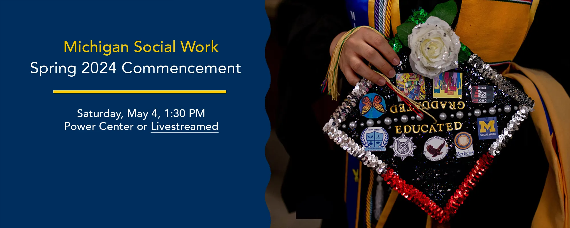 U-M Social Work Spring 2024 Commencement. Saturday, May 4, 1:30 PM Power Center or Livestreamed.