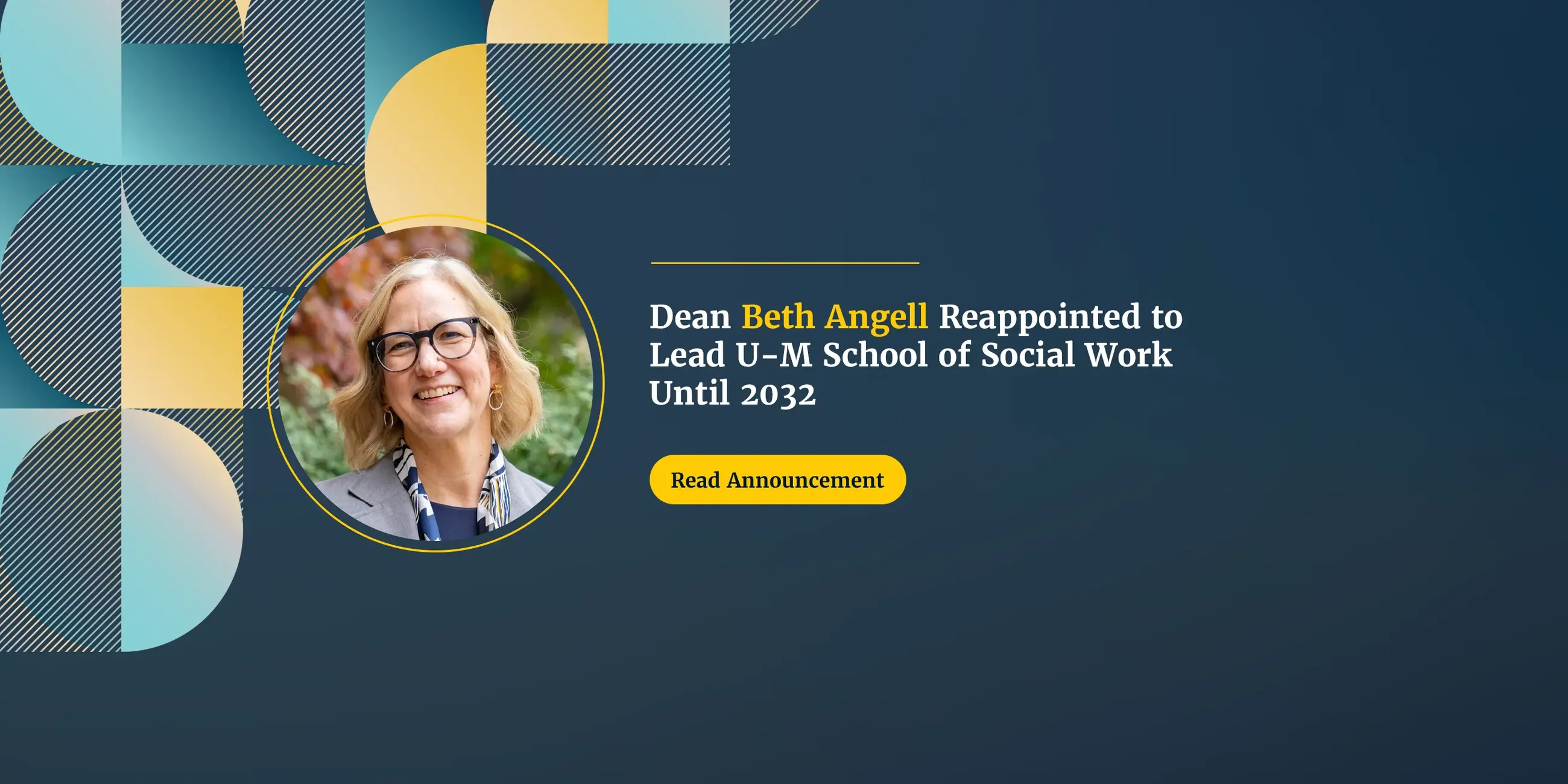 Dean Beth Angell smiling outdoors in front of fall foliage, wearing glasses, a gray blazer and a patterned scarf. Text reads “Dean Beth Angell Reappointed to Lead U-M School of Social Work Until 2032” with a “Read Announcement” button, on a dark navy background with blue and gold geometric shapes.