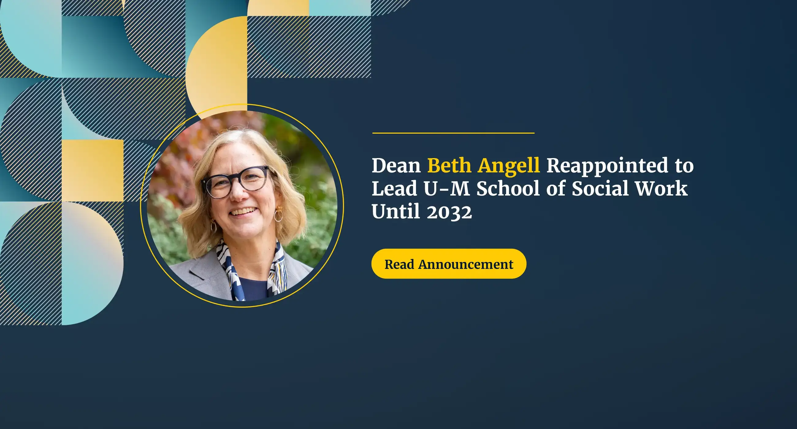 Dean Beth Angell smiling outdoors in front of fall foliage, wearing glasses, a gray blazer and a patterned scarf. Text reads “Dean Beth Angell Reappointed to Lead U-M School of Social Work Until 2032” with a “Read Announcement” button, on a dark navy background with blue and gold geometric shapes.