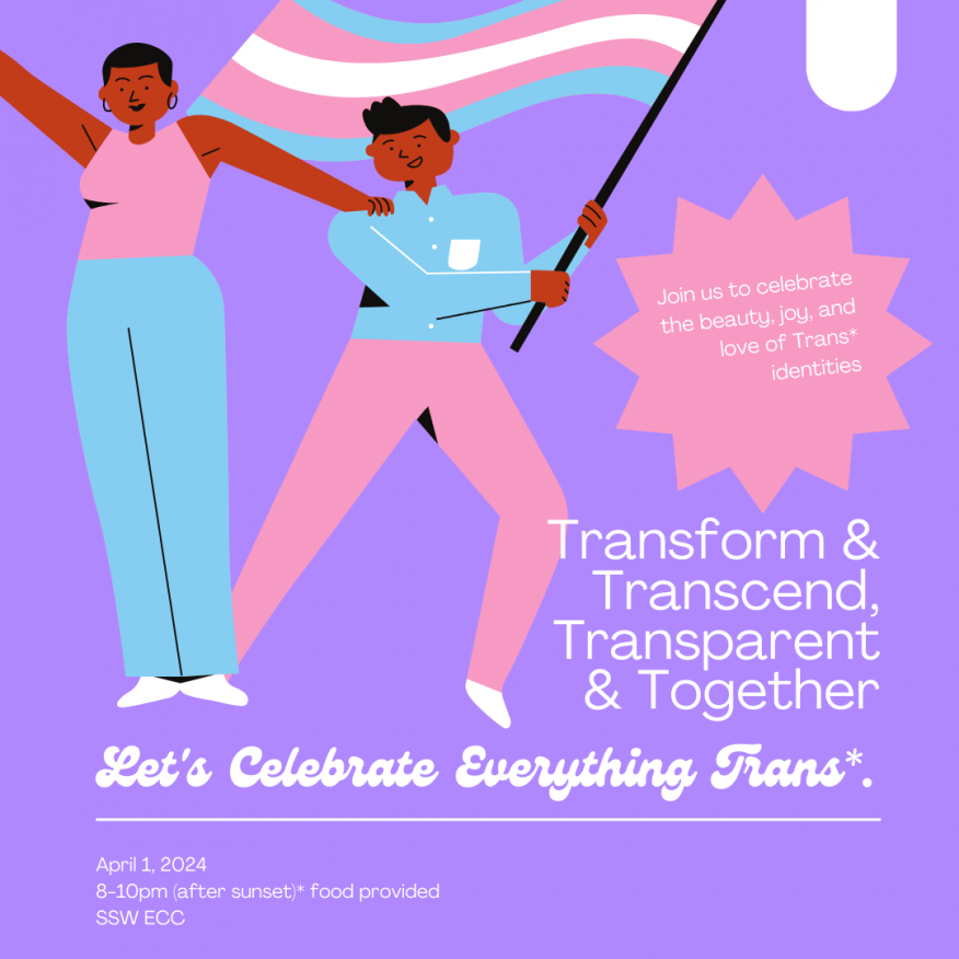 Join us to celebrate the beauty, joy, and love of Trans* identities. Transform & Transcend, Transparent & Together. April 1, 2024 8-10pm (after sunset)* food provided SSW ECC.